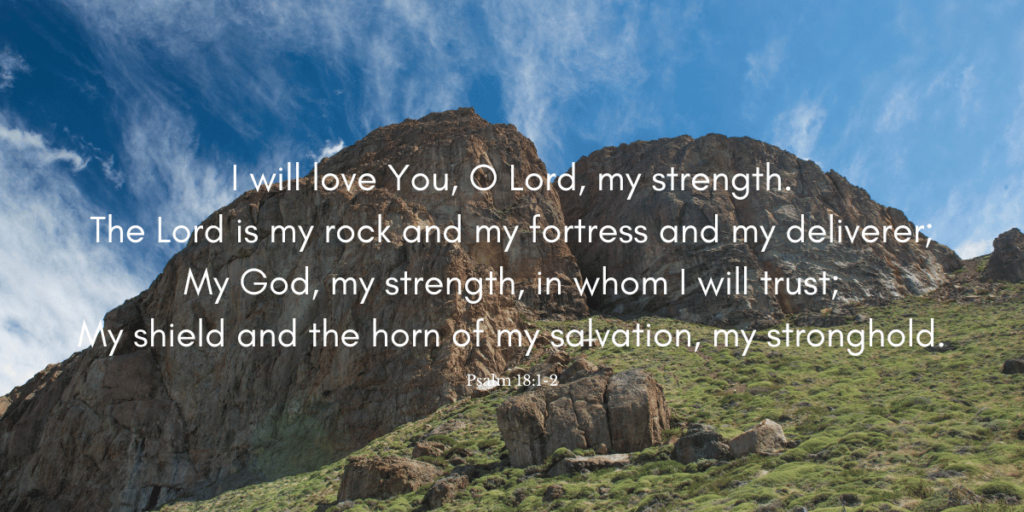 I will love You, O Lord, my strength. The Lord is my rock and my fortress and my deliverer; My God, my strength, in whom I will trust; My shield and the horn of my salvation, my stronghold.
